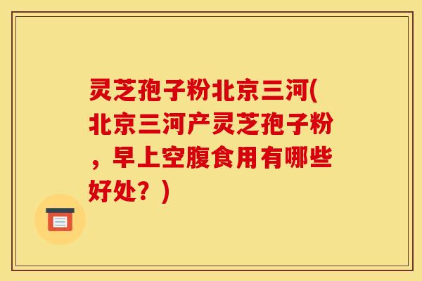 灵芝孢子粉北京三河(北京三河产灵芝孢子粉，早上空腹食用有哪些好处？)