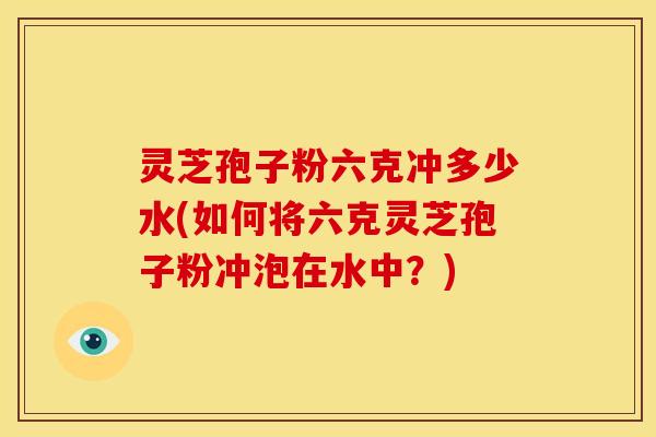 灵芝孢子粉六克冲多少水(如何将六克灵芝孢子粉冲泡在水中？)