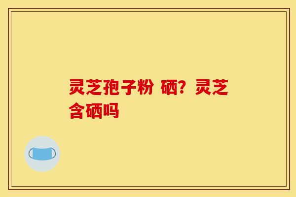 灵芝孢子粉 硒？灵芝含硒吗
