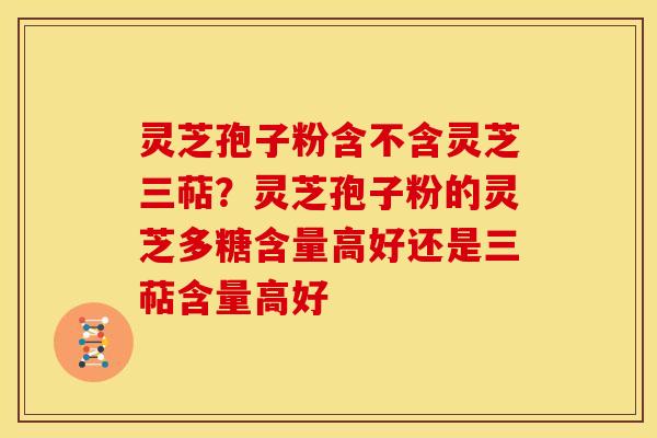 灵芝孢子粉含不含灵芝三萜？灵芝孢子粉的灵芝多糖含量高好还是三萜含量高好