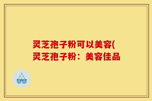 灵芝孢子粉可以美容(灵芝孢子粉：美容佳品
