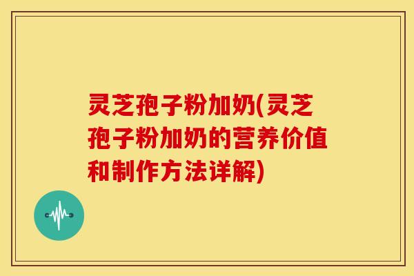 灵芝孢子粉加奶(灵芝孢子粉加奶的营养价值和制作方法详解)