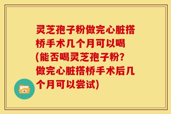 灵芝孢子粉做完搭桥手术几个月可以喝 (能否喝灵芝孢子粉？做完搭桥手术后几个月可以尝试)