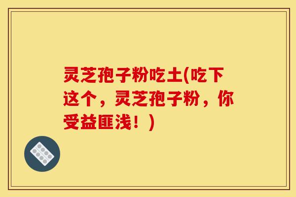 灵芝孢子粉吃土(吃下这个，灵芝孢子粉，你受益匪浅！)
