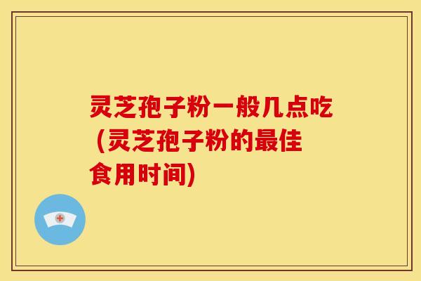 灵芝孢子粉一般几点吃 (灵芝孢子粉的佳食用时间)