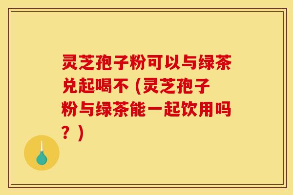 灵芝孢子粉可以与绿茶兑起喝不 (灵芝孢子粉与绿茶能一起饮用吗？)