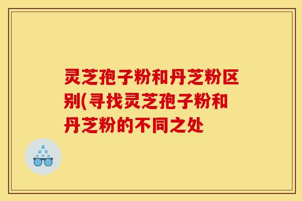 灵芝孢子粉和丹芝粉区别(寻找灵芝孢子粉和丹芝粉的不同之处