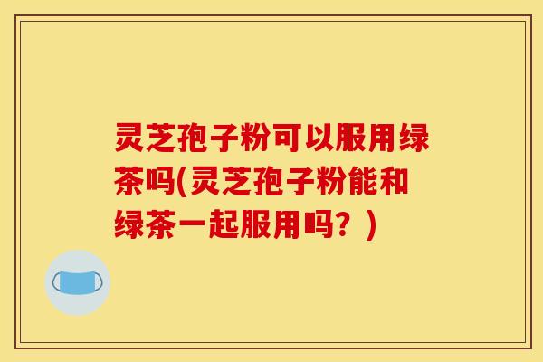 灵芝孢子粉可以服用绿茶吗(灵芝孢子粉能和绿茶一起服用吗？)