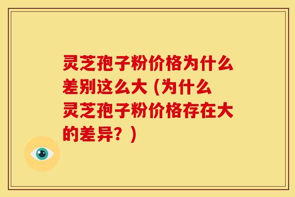 灵芝孢子粉价格为什么差别这么大 (为什么灵芝孢子粉价格存在大的差异？)