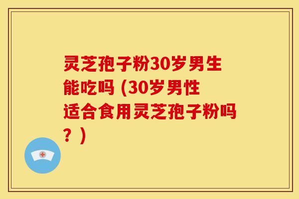 灵芝孢子粉30岁男生能吃吗 (30岁男性适合食用灵芝孢子粉吗？)