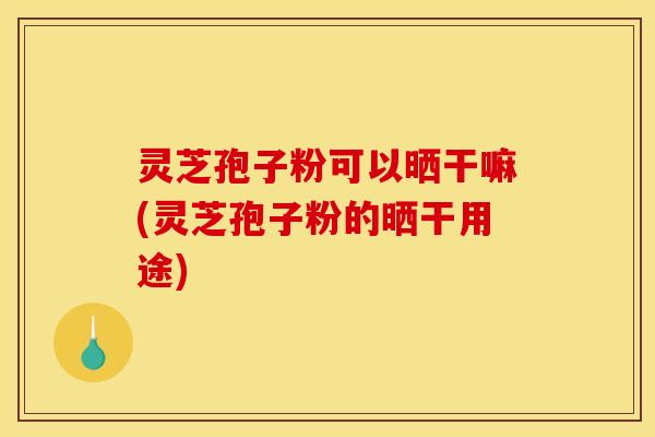 灵芝孢子粉可以晒干嘛(灵芝孢子粉的晒干用途)