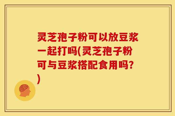 灵芝孢子粉可以放豆浆一起打吗(灵芝孢子粉可与豆浆搭配食用吗？)