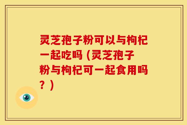 灵芝孢子粉可以与枸杞一起吃吗 (灵芝孢子粉与枸杞可一起食用吗？)