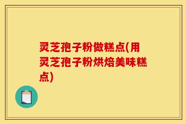 灵芝孢子粉做糕点(用灵芝孢子粉烘焙美味糕点)