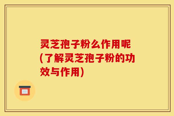 灵芝孢子粉么作用呢 (了解灵芝孢子粉的功效与作用)