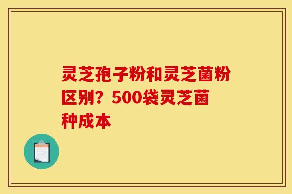 灵芝孢子粉和灵芝菌粉区别？500袋灵芝菌种成本
