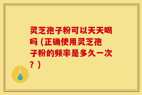 灵芝孢子粉可以天天喝吗 (正确使用灵芝孢子粉的频率是多久一次？)