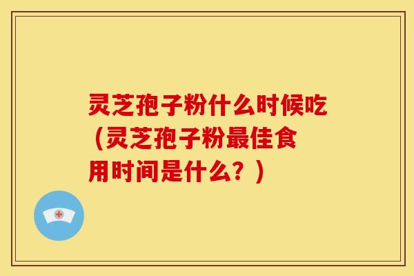 灵芝孢子粉什么时候吃 (灵芝孢子粉佳食用时间是什么？)