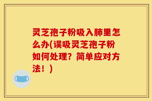 灵芝孢子粉吸入里怎么办(误吸灵芝孢子粉如何处理？简单应对方法！)