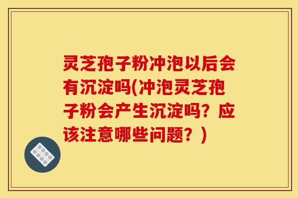 灵芝孢子粉冲泡以后会有沉淀吗(冲泡灵芝孢子粉会产生沉淀吗？应该注意哪些问题？)