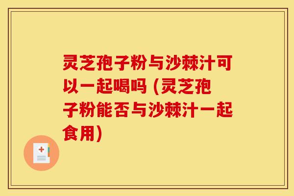 灵芝孢子粉与沙棘汁可以一起喝吗 (灵芝孢子粉能否与沙棘汁一起食用)