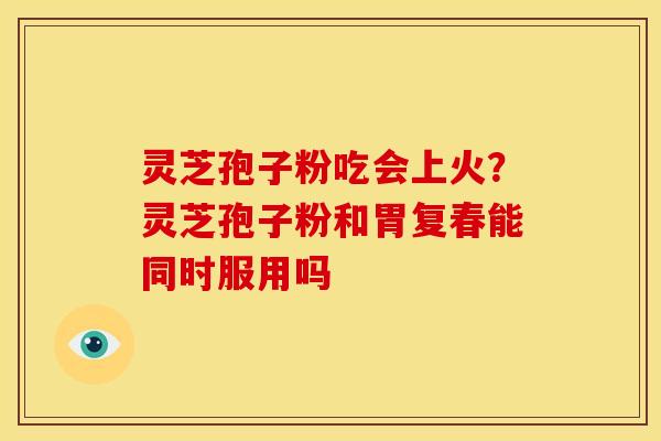 灵芝孢子粉吃会上火？灵芝孢子粉和胃复春能同时服用吗