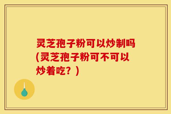 灵芝孢子粉可以炒制吗(灵芝孢子粉可不可以炒着吃？)