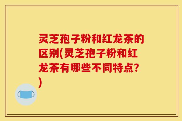 灵芝孢子粉和红龙茶的区别(灵芝孢子粉和红龙茶有哪些不同特点？)