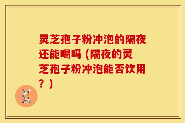 灵芝孢子粉冲泡的隔夜还能喝吗 (隔夜的灵芝孢子粉冲泡能否饮用？)