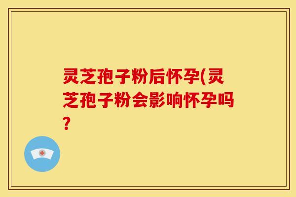 灵芝孢子粉后怀孕(灵芝孢子粉会影响怀孕吗？