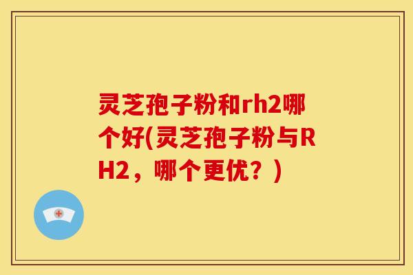灵芝孢子粉和rh2哪个好(灵芝孢子粉与RH2，哪个更优？)