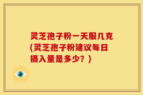 灵芝孢子粉一天服几克(灵芝孢子粉建议每日摄入量是多少？)