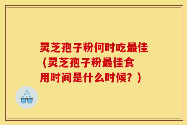 灵芝孢子粉何时吃佳 (灵芝孢子粉佳食用时间是什么时候？)