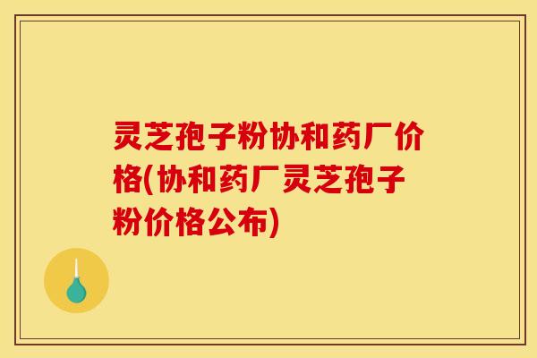 灵芝孢子粉协和药厂价格(协和药厂灵芝孢子粉价格公布)