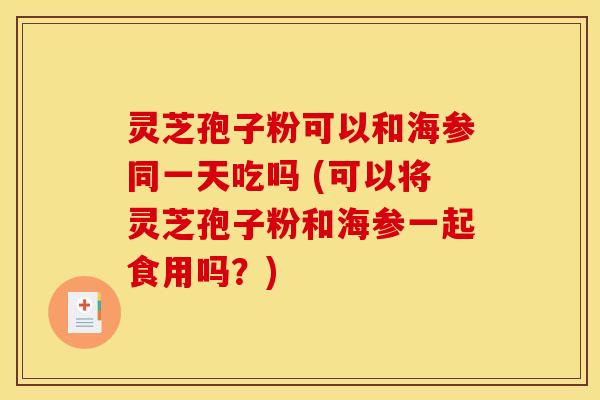 灵芝孢子粉可以和海参同一天吃吗 (可以将灵芝孢子粉和海参一起食用吗？)