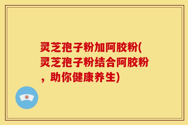 灵芝孢子粉加阿胶粉(灵芝孢子粉结合阿胶粉，助你健康养生)