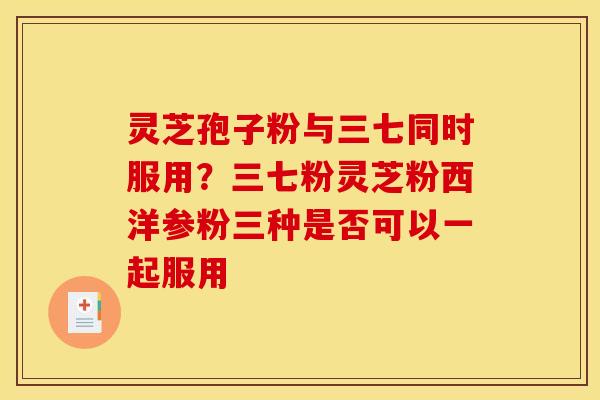 灵芝孢子粉与三七同时服用？三七粉灵芝粉西洋参粉三种是否可以一起服用