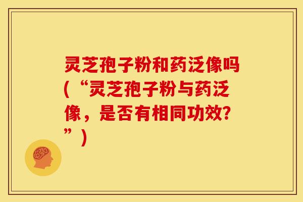 灵芝孢子粉和药泛像吗(“灵芝孢子粉与药泛像，是否有相同功效？”)