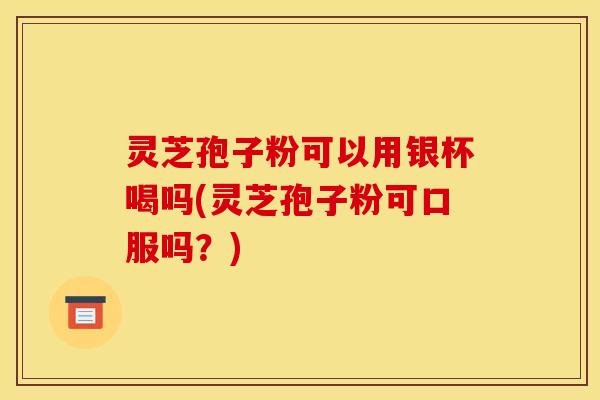 灵芝孢子粉可以用银杯喝吗(灵芝孢子粉可口服吗？)