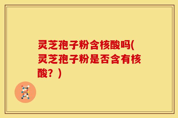 灵芝孢子粉含核酸吗(灵芝孢子粉是否含有核酸？)