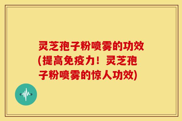 灵芝孢子粉喷雾的功效(提高免疫力！灵芝孢子粉喷雾的惊人功效)