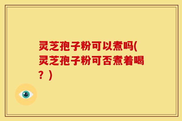 灵芝孢子粉可以煮吗(灵芝孢子粉可否煮着喝？)