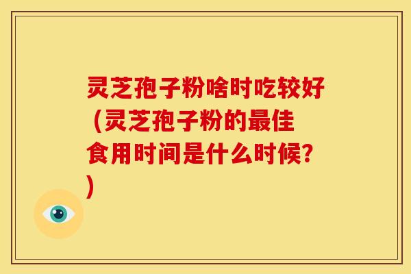 灵芝孢子粉啥时吃较好 (灵芝孢子粉的佳食用时间是什么时候？)