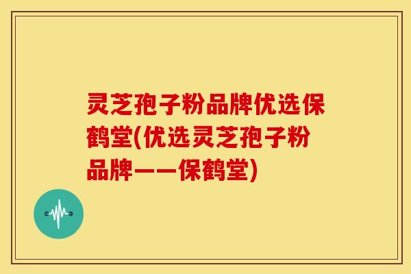 灵芝孢子粉品牌优选保鹤堂(优选灵芝孢子粉品牌——保鹤堂)