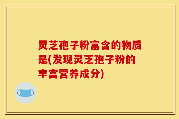 灵芝孢子粉富含的物质是(发现灵芝孢子粉的丰富营养成分)