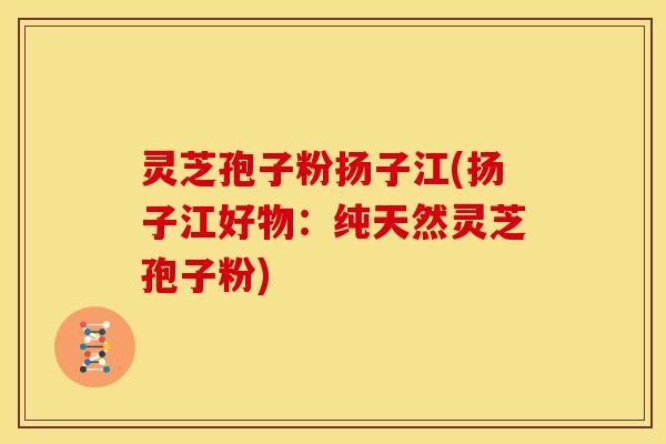 灵芝孢子粉扬子江(扬子江好物：纯天然灵芝孢子粉)
