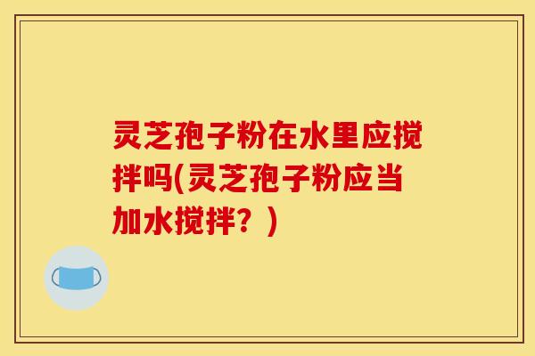 灵芝孢子粉在水里应搅拌吗(灵芝孢子粉应当加水搅拌？)