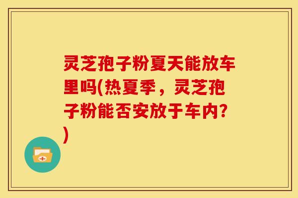 灵芝孢子粉夏天能放车里吗(热夏季，灵芝孢子粉能否安放于车内？)