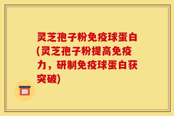 灵芝孢子粉免疫球蛋白(灵芝孢子粉提高免疫力，研制免疫球蛋白获突破)
