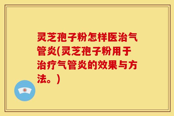 灵芝孢子粉怎样医气管炎(灵芝孢子粉用于气管炎的效果与方法。)